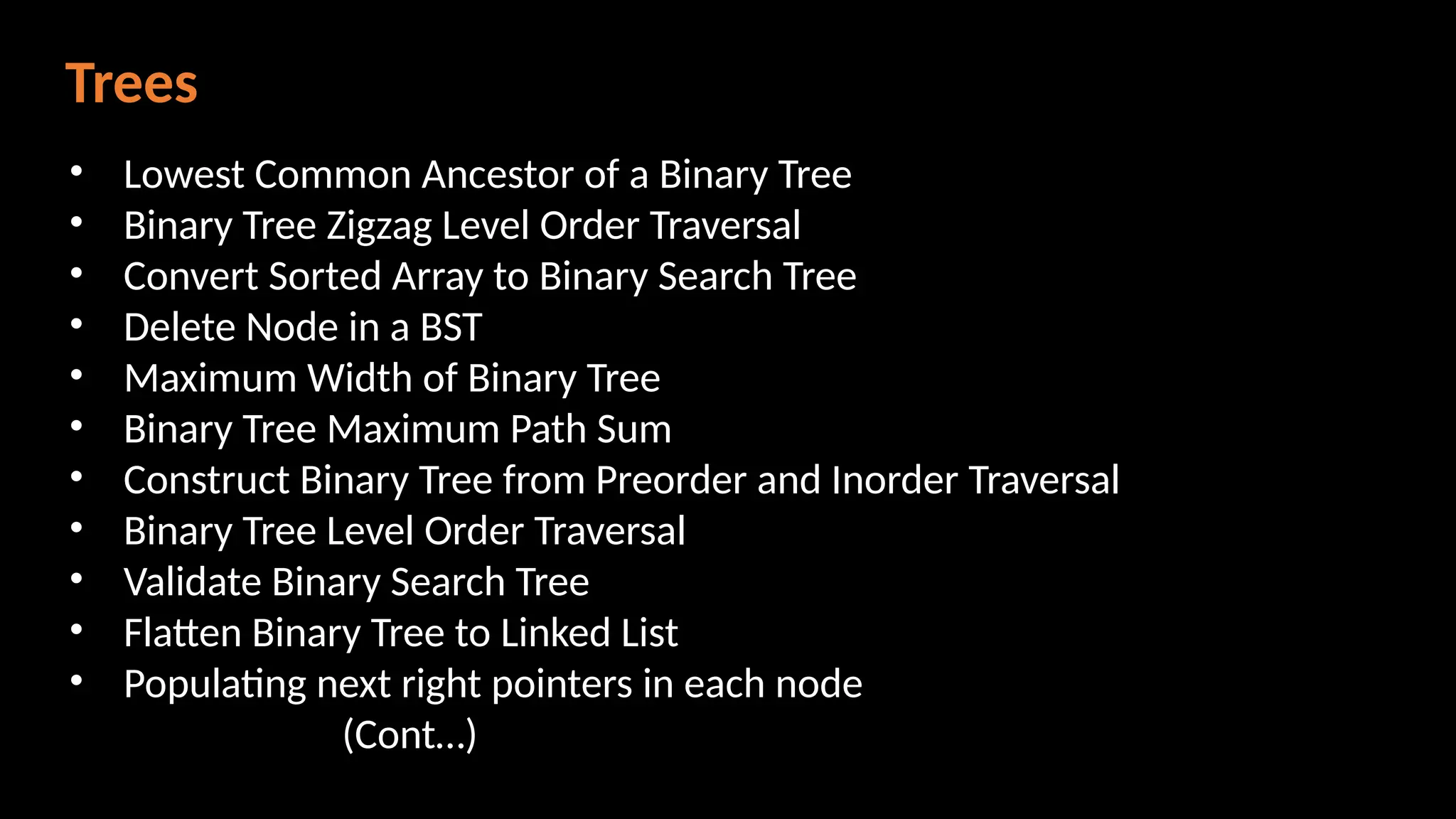 Trees
• Lowest Common Ancestor of a Binary Tree
• Binary Tree Zigzag Level Order Traversal
• Convert Sorted Array to Binary Search Tree
• Delete Node in a BST
• Maximum Width of Binary Tree
• Binary Tree Maximum Path Sum
• Construct Binary Tree from Preorder and Inorder Traversal
• Binary Tree Level Order Traversal
• Validate Binary Search Tree
• Flatten Binary Tree to Linked List
• Populating next right pointers in each node
(Cont…)
 