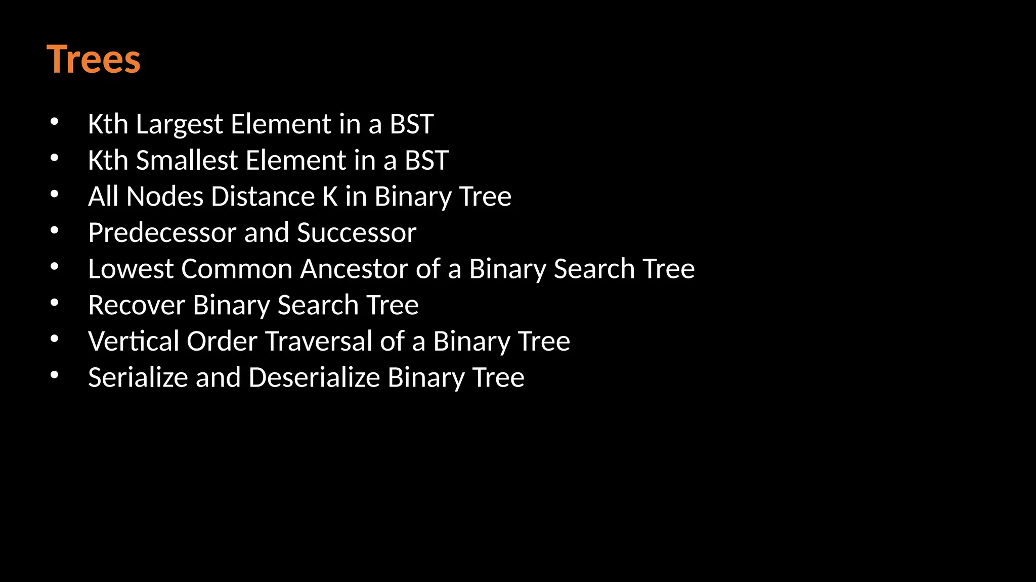 Trees
• Kth Largest Element in a BST
• Kth Smallest Element in a BST
• All Nodes Distance K in Binary Tree
• Predecessor and Successor
• Lowest Common Ancestor of a Binary Search Tree
• Recover Binary Search Tree
• Vertical Order Traversal of a Binary Tree
• Serialize and Deserialize Binary Tree
 