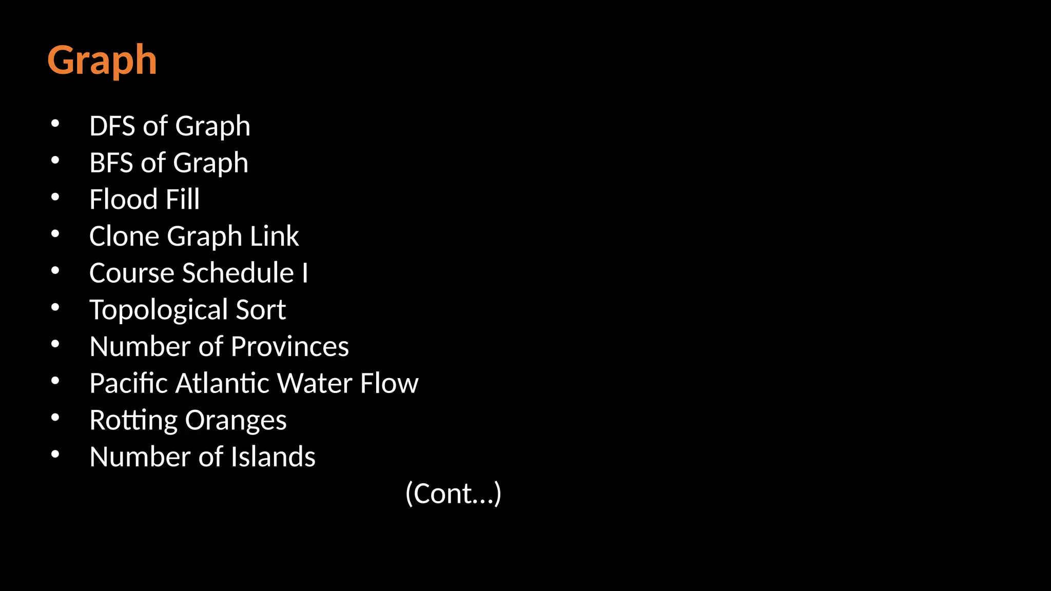Graph
• DFS of Graph
• BFS of Graph
• Flood Fill
• Clone Graph Link
• Course Schedule I
• Topological Sort
• Number of Provinces
• Pacific Atlantic Water Flow
• Rotting Oranges
• Number of Islands
(Cont…)
 