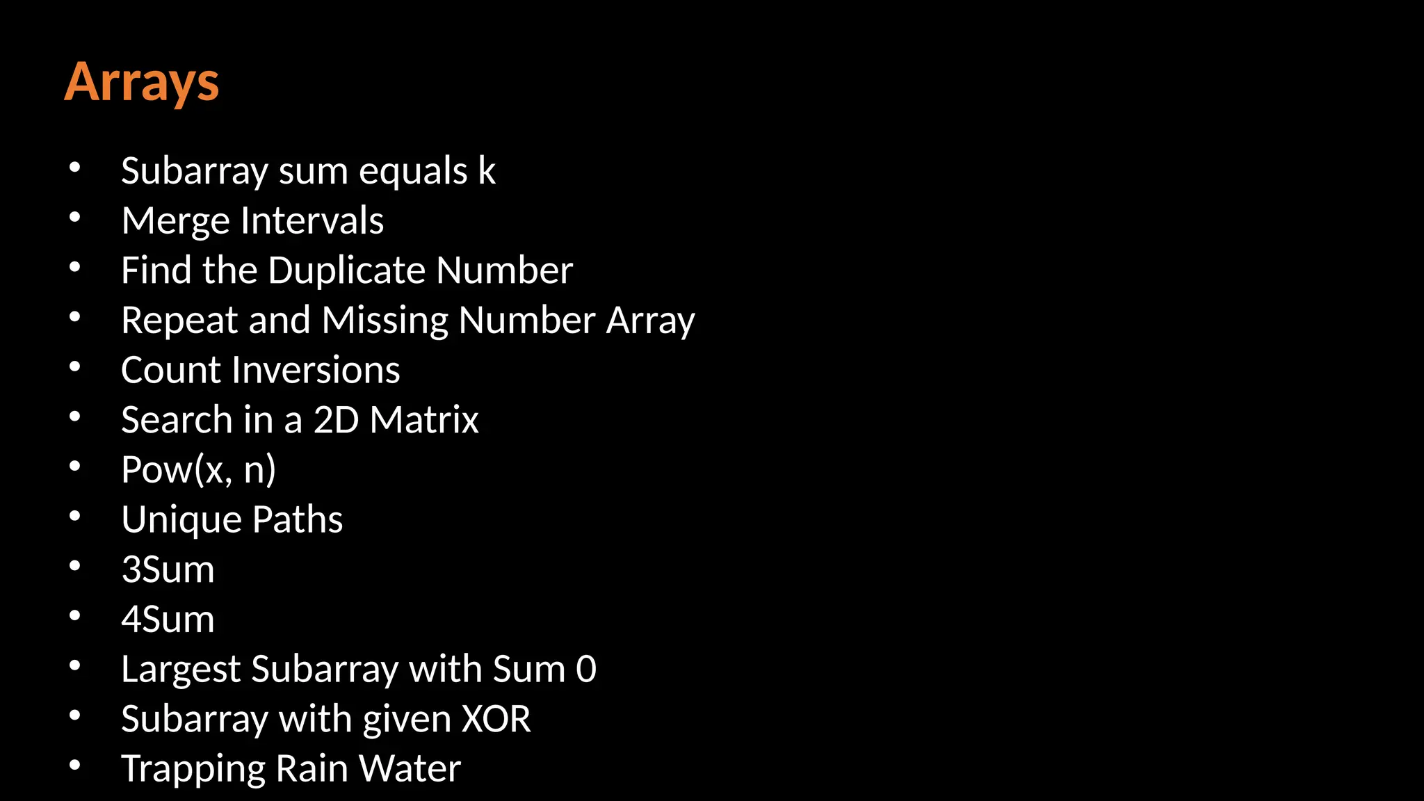 Arrays
• Subarray sum equals k
• Merge Intervals
• Find the Duplicate Number
• Repeat and Missing Number Array
• Count Inversions
• Search in a 2D Matrix
• Pow(x, n)
• Unique Paths
• 3Sum
• 4Sum
• Largest Subarray with Sum 0
• Subarray with given XOR
• Trapping Rain Water
 