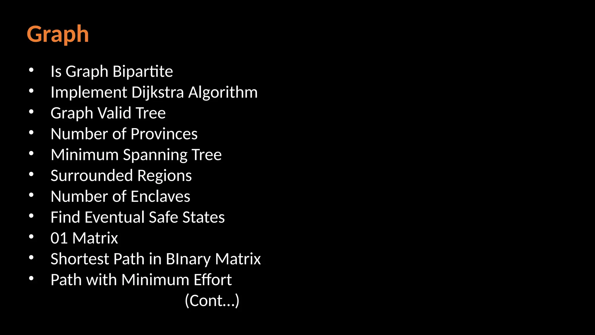 Graph
• Is Graph Bipartite
• Implement Dijkstra Algorithm
• Graph Valid Tree
• Number of Provinces
• Minimum Spanning Tree
• Surrounded Regions
• Number of Enclaves
• Find Eventual Safe States
• 01 Matrix
• Shortest Path in BInary Matrix
• Path with Minimum Effort
(Cont…)
 