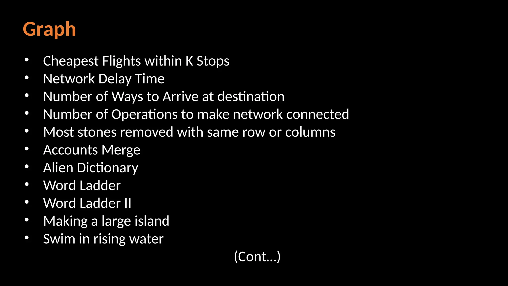 Graph
• Cheapest Flights within K Stops
• Network Delay Time
• Number of Ways to Arrive at destination
• Number of Operations to make network connected
• Most stones removed with same row or columns
• Accounts Merge
• Alien Dictionary
• Word Ladder
• Word Ladder II
• Making a large island
• Swim in rising water
(Cont…)
 
