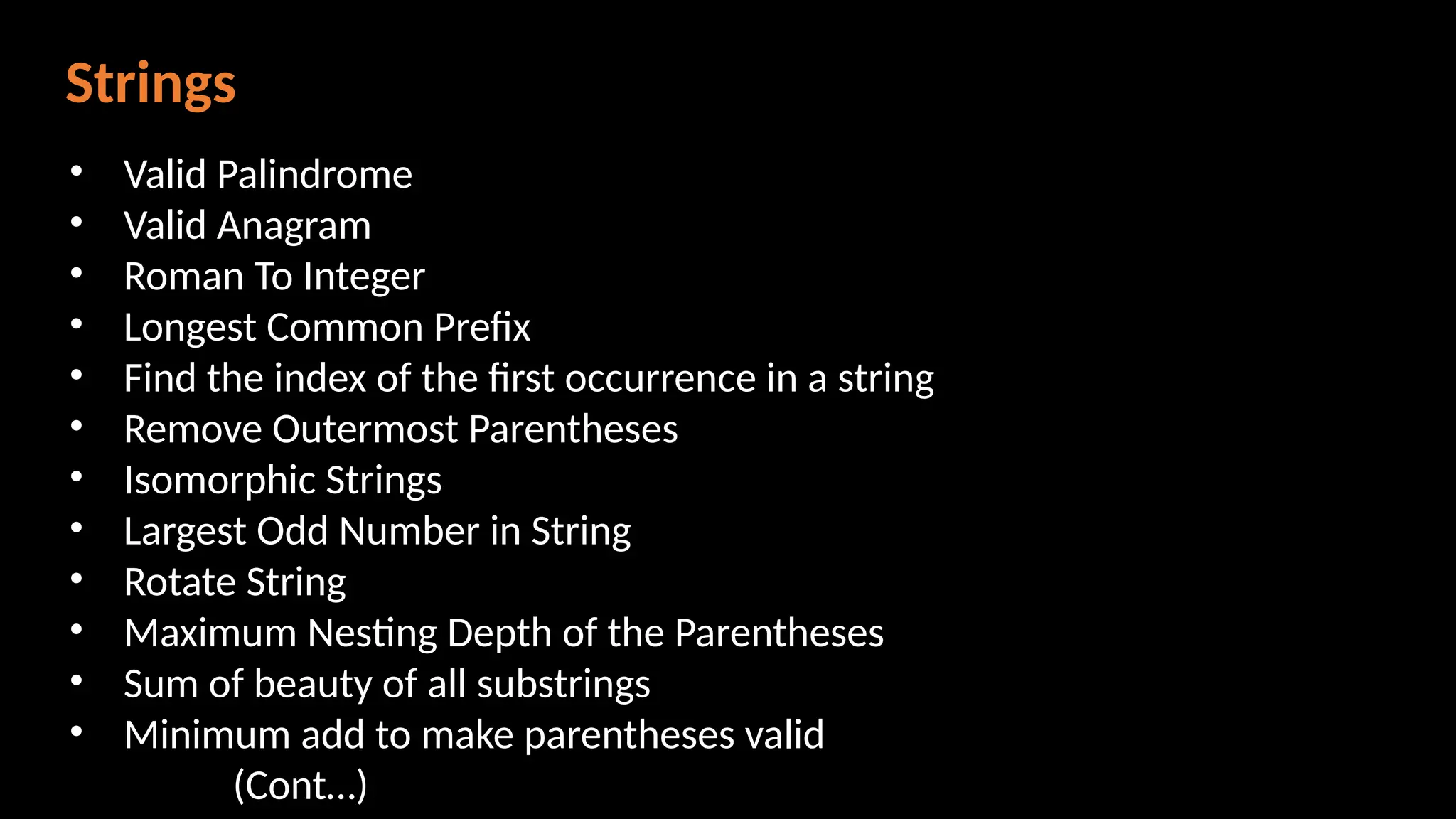 Strings
• Valid Palindrome
• Valid Anagram
• Roman To Integer
• Longest Common Prefix
• Find the index of the first occurrence in a string
• Remove Outermost Parentheses
• Isomorphic Strings
• Largest Odd Number in String
• Rotate String
• Maximum Nesting Depth of the Parentheses
• Sum of beauty of all substrings
• Minimum add to make parentheses valid
(Cont…)
 