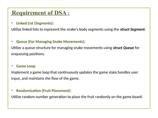 Requirement of DSA :
• Linked List (Segments):
Utilize linked lists to represent the snake's body segments using the struct Segment.
• Queue (For Managing Snake Movements):
Utilize a queue structure for managing snake movements using struct Queue for
enqueuing positions.
• Game Loop:
Implement a game loop that continuously updates the game state,handles user
input, and maintains the flow of the game.
• Randomization (Fruit Placement):
Utilize random number generation to place the fruit randomly on the game board.
 