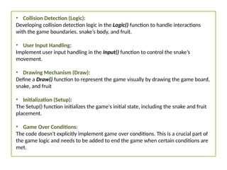• Collision Detection (Logic):
Developing collision detection logic in the Logic() function to handle interactions
with the game boundaries, snake’s body, and fruit.
• User Input Handling:
Implement user input handling in the Input() function to control the snake’s
movement.
• Drawing Mechanism (Draw):
Define a Draw() function to represent the game visually by drawing the game board,
snake, and fruit
• Initialization (Setup):
The Setup() function initializes the game's initial state, including the snake and fruit
placement.
• Game Over Conditions:
The code doesn't explicitly implement game over conditions. This is a crucial part of
the game logic and needs to be added to end the game when certain conditions are
met.
 