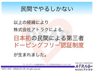 ©2011−2015 ATRAQ CO.,LTD. All rights reserved
民間でやるしかない
以上の経緯により
株式会社アトラクによる、
日本初の民間による第三者
ドーピングフリー認証制度
が生まれました。
*
*ドーピングフリーとは別紙に掲げるドーピング禁止成分を含まないことをいいます
 
