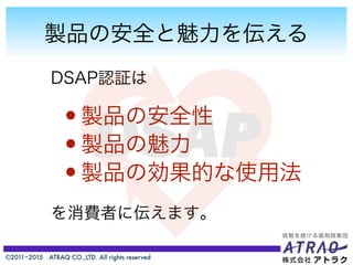©2011−2015 ATRAQ CO.,LTD. All rights reserved
製品の安全と魅力を伝える
DSAP認証は
を消費者に伝えます。
•製品の安全性
•製品の魅力
•製品の効果的な使用法
 