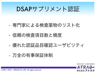 ©2011−2015 ATRAQ CO.,LTD. All rights reserved
DSAPサプリメント認証
• 専門家による検査薬物のリスト化
• 信頼の検査項目数と精度
• 優れた認証品目確認ユーザビリティ
• 万全の有事保証体制
 