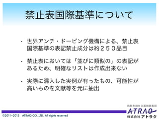 ©2011−2015 ATRAQ CO.,LTD. All rights reserved
禁止表国際基準について
• 世界アンチ・ドーピング機構による、禁止表
国際基準の表記禁止成分は約２５０品目
• 禁止表においては「並びに類似の」の表記が
あるため、明確なリストは作成出来ない
• 実際に混入した実例が有ったもの、可能性が
高いものを文献等を元に抽出
 
