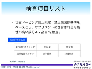 ©2011−2015 ATRAQ CO.,LTD. All rights reserved
検査項目リスト
• 世界ドーピング防止規定 禁止表国際基準を
ベースとし、サプリメントに含有される可能
性の高い成分４７品目*を検査。
＊2015年1月9日現在
代表的検査品目
蛋白同化ステロイド 利尿薬 興奮剤
副腎皮質ホルモン β作動薬 β遮断薬
 