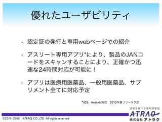 ©2011−2015 ATRAQ CO.,LTD. All rights reserved
優れたユーザビリティ
• 認定証の発行と専用webページでの紹介
• アスリート専用アプリ*により、製品のJANコ
ードをスキャンすることにより、正確かつ迅
速な24時間対応が可能に！
• アプリは医療用医薬品、一般用医薬品、サプ
リメント全てに対応予定
*iOS、Android対応 2015年春リリース予定
 