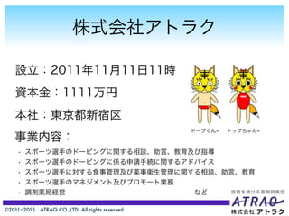 ©2011−2015 ATRAQ CO.,LTD. All rights reserved
株式会社アトラク
設立：2011年11月11日11時
資本金：1111万円
本社：東京都新宿区
トップちゃん®ドープくん®
事業内容：
• スポーツ選手のドーピングに関する相談、助言、教育及び指導
• スポーツ選手のドーピングに係る申請手続に関するアドバイス
• スポーツ選手に対する食事管理及び薬事衛生管理に関する相談、助言、教育
• スポーツ選手のマネジメント及びプロモート業務
• 調剤薬局経営                   など
 