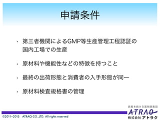©2011−2015 ATRAQ CO.,LTD. All rights reserved
申請条件
• 第三者機関によるGMP等生産管理工程認証の
国内工場での生産
• 原材料や機能性などの特徴を持つこと
• 最終の出荷形態と消費者の入手形態が同一
• 原材料検査規格書の管理
 