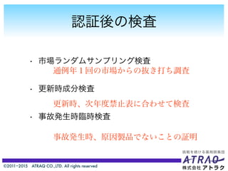 ©2011−2015 ATRAQ CO.,LTD. All rights reserved
認証後の検査
• 市場ランダムサンプリング検査
• 更新時成分検査
• 事故発生時臨時検査
通例年１回の市場からの抜き打ち調査
更新時、次年度禁止表に合わせて検査
事故発生時、原因製品でないことの証明
 