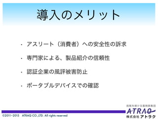 ©2011−2015 ATRAQ CO.,LTD. All rights reserved
導入のメリット
• アスリート（消費者）への安全性の訴求
• 専門家による、製品紹介の信頼性
• 認証企業の風評被害防止
• ポータブルデバイスでの確認
 