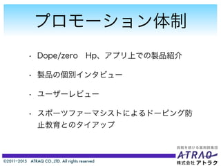 ©2011−2015 ATRAQ CO.,LTD. All rights reserved
プロモーション体制
• Dope/zero Hp、アプリ上での製品紹介
• 製品の個別インタビュー
• ユーザーレビュー
• スポーツファーマシストによるドーピング防
止教育とのタイアップ
 