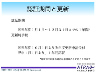 ©2011−2015 ATRAQ CO.,LTD. All rights reserved
認証期間と更新
認証期間
更新時手続
該当年度１月１日∼１２月３１日までの１年間*
該当年度１０月１日より次年度更新申請受付
翌年１月１日より、１年間認証
*年度途中申請の場合は申請年の１２月３１日まで
 
