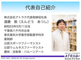 ©2011−2015 ATRAQ CO.,LTD. All rights reserved
代表自己紹介
株式会社アトラク代表取締役社長
遠藤 敦（えんどう あつし）
昭和53年5月11日生
千葉県八千代市出身
東京薬科大学薬学部製薬学科卒
薬剤師
公認スポーツファーマシスト
公認ウェルネスファーマシスト
趣味：自転車・バルーンアート
 