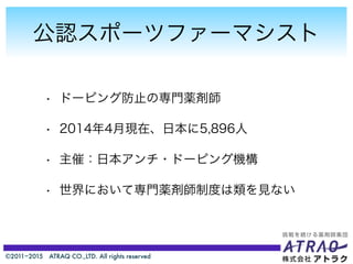 ©2011−2015 ATRAQ CO.,LTD. All rights reserved
公認スポーツファーマシスト
• ドーピング防止の専門薬剤師
• 2014年4月現在、日本に5,896人
• 主催：日本アンチ・ドーピング機構
• 世界において専門薬剤師制度は類を見ない
 