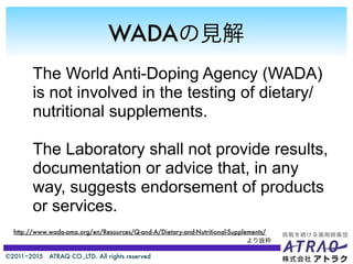 ©2011−2015 ATRAQ CO.,LTD. All rights reserved
WADAの見解
The World Anti-Doping Agency (WADA)
is not involved in the testing of dietary/
nutritional supplements.
The Laboratory shall not provide results,
documentation or advice that, in any
way, suggests endorsement of products
or services.
http://www.wada-ama.org/en/Resources/Q-and-A/Dietary-and-Nutritional-Supplements/
より抜粋
 