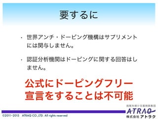 ©2011−2015 ATRAQ CO.,LTD. All rights reserved
要するに
• 世界アンチ・ドーピング機構はサプリメント
には関与しません。
• 認証分析機関はドーピングに関する回答はし
ません。
公式にドーピングフリー
宣言をすることは不可能
 