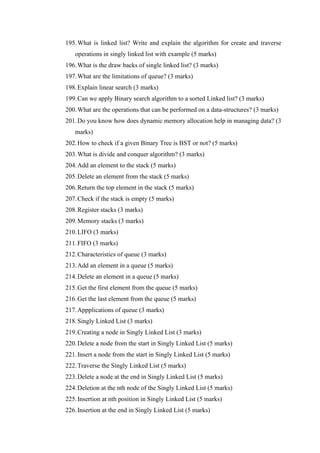 195.What is linked list? Write and explain the algorithm for create and traverse
operations in singly linked list with example (5 marks)
196.What is the draw backs of single linked list? (3 marks)
197.What are the limitations of queue? (3 marks)
198.Explain linear search (3 marks)
199.Can we apply Binary search algorithm to a sorted Linked list? (3 marks)
200.What are the operations that can be performed on a data-structures? (3 marks)
201.Do you know how does dynamic memory allocation help in managing data? (3
marks)
202.How to check if a given Binary Tree is BST or not? (5 marks)
203.What is divide and conquer algorithm? (3 marks)
204.Add an element to the stack (5 marks)
205.Delete an element from the stack (5 marks)
206.Return the top element in the stack (5 marks)
207.Check if the stack is empty (5 marks)
208.Register stacks (3 marks)
209.Memory stacks (3 marks)
210.LIFO (3 marks)
211.FIFO (3 marks)
212.Characteristics of queue (3 marks)
213.Add an element in a queue (5 marks)
214.Delete an element in a queue (5 marks)
215.Get the first element from the queue (5 marks)
216.Get the last element from the queue (5 marks)
217.Appplications of queue (3 marks)
218.Singly Linked List (3 marks)
219.Creating a node in Singly Linked List (3 marks)
220.Delete a node from the start in Singly Linked List (5 marks)
221.Insert a node from the start in Singly Linked List (5 marks)
222.Traverse the Singly Linked List (5 marks)
223.Delete a node at the end in Singly Linked List (5 marks)
224.Deletion at the nth node of the Singly Linked List (5 marks)
225.Insertion at nth position in Singly Linked List (5 marks)
226.Insertion at the end in Singly Linked List (5 marks)
 