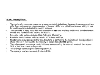 NUMU reader profile:  The readers for my music magazine are predominately individuals, however they can sometimes differ from mainstreamers to succeeders of the pre 1980's era. NUMU readers are willing to pay for quality and are dedicated to monthly editions. They also like to keep up to date with the latest in R&B and Hip Hop and have a broad collection of R&B and Hip Hop dated back to the 1990's. Favourite radio stations include, Kiss, 1xtra and Choice FM. Favourite music chanels include 4music, MTV Base and Viva.  Readers are about going with the flow, they tend to conform to the mainstream music and don’t share interest in individuality, the majority of people listen to R&B genre. They also spend, on average, up to 35 hours a week surfing the internet, by which they spend 50% of that time downloading music. The average weekly expense of living is £50-75. The average yearly expense of Shisha is £170. 