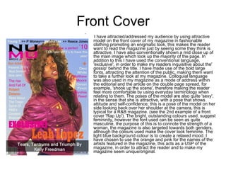 Front Cover   I have attracted/addressed my audience by using attractive model on the front cover of my magazine in fashionable clothing promoting an enigmatic look, this makes the reader want to read the magazine just by seeing some they think is attractive. I have also conventionally shown a mid close up of the main image which took up the majority of the page. In addition to this I have used the conventional language, 'exclusive', in order to make my readers inquisitive about the' gossip' behind the title. I have made use of the bold large fonts, attracting the attention of the public, making them want to take a further look at my magazine. Colloquial language was also used in my magazine as a mode of address within the editorial and the article on the double page spread, for example, 'shook up the scene', therefore making the reader feel more comfortable by using everyday terminology when relating to them. The poses of the model are also quite 'sexy', in the sense that she is attractive, with a pose that shows attitude and self-confidence, this is a pose of the model on her side looking back over her shoulder at the camera, this is typical for a R&B magazine. (see the 2nd example of a front cover 'Rap Up'). The bright, outstanding colours used, suggest femininity, however the font used can be seen as quite masculine, the purpose of this is to connote the strength of a woman, the magazine is also targeted towards both genders, although the colours used make the cover look feminine. The light blue background colour is to create a relaxed mood. I have chosen to use the orange and pink for the names of the artists featured in the magazine, this acts as a USP of the magazine, in order to attract the reader and to make my magazine seem unique/original. 