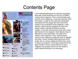 Contents Page I have attracted/addressed my audience by greeting them with a brief introduction on the aim of ‘NUMU’, content of the magazine. This is conventionally used by other music magazines. I have also used the name if the editor, in order for the audience to familiarise themselves with the people who work behind the scenes in the composition of the magazine. I have split the content into two categories by which the reader is able to identify the features and the regulars, I have also used pictures of the other artists also featured in the magazine. Each feature’s topic is followed by a short description, this adds to the interest in the magazine. I have used the theme colours of the magazine (orange and pink) to highlight the artists’ names, therefore catching the eye of the reader, this is a unique selling point that I have used to attract my audience. I have used a bold font for the page numbers, which is conventional of a music magazine, the purpose of this is for the reader to easily identify what topic is on what page.  