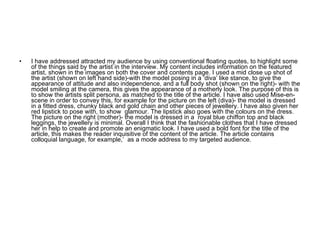I have addressed attracted my audience by using conventional floating quotes, to highlight some of the things said by the artist in the interview. My content includes information on the featured artist, shown in the images on both the cover and contents page. I used a mid close up shot of the artist (shown on left hand side)-with the model posing in a ‘diva’ like stance, to give the appearance of attitude and also independence, and a full body shot (shown on the right)- with the model smiling at the camera, this gives the appearance of a motherly look. The purpose of this is to show the artists split persona, as matched to the title of the article. I have also used Mise-en-scene in order to convey this, for example for the picture on the left (diva)- the model is dressed in a fitted dress, chunky black and gold chain and other pieces of jewellery. I have also given her red lipstick to pose with, to show  glamour. The lipstick also goes with the colours on the dress. The picture on the right (mother)- the model is dressed in a  royal blue chiffon top and black leggings, the jewellery is minimal. Overall I think that the fashionable clothes that I have dressed her in help to create and promote an enigmatic look. I have used a bold font for the title of the article, this makes the reader inquisitive of the content of the article. The article contains colloquial language, for example,’  as a mode address to my targeted audience.  