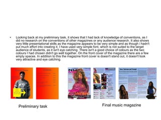 Looking back at my preliminary task, it shows that I had lack of knowledge of conventions, as I did no research on the conventions of other magazines or any audience research. It also shows very little presentational skills as the magazine appears to be very simple and as though i hadn't put much effort into creating it. I have used very simple font, which is not suited to the target audience of students, as it isn't eye catching. There isn't a good choice of colours as the two colours I had chosen didn't go well together. On the front cover of the magazine there are a few empty spaces. In addition to this the magazine front cover is doesn't stand out, it doesn't look very attractive and eye catching. Preliminary task Final music magazine 