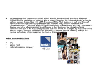 Bauer reaches over 19 million UK adults across multiple media chanels. they have more than eighty influential media brands spanning a wide range of interests, including magazines and radio stations such as Grazia, Kiss 100, NCM, 4music and FHM. Their business is built on millions of personal relationships with engaged readers and listeners. They connect audiences with compelling content. They have a unique insight allows them to work closely with their consumers to develop innovative situations creating a difference to their business. My magazine shares similarities with that of the magazines produced by Bauer media, for example, my magazine covers a broad range of interests, not only music, but celebrity lifestyle, fashion, cooking, sex tips and musical technology, which magazines like Heat or Grazia magazine. Other institutions include: IPC Conde Nast National magazine company 