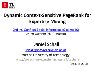 Dynamic Context-Sensitive PageRank for Expertise Mining 2nd Int. Conf. on Social Informatics (SocInfo'10) 27-29 October, 2010, Austria Daniel Schall schall@infosys.tuwien.ac.at Vienna University of Technology http://www.infosys.tuwien.ac.at/staff/dschall/ 29. Oct. 2010 