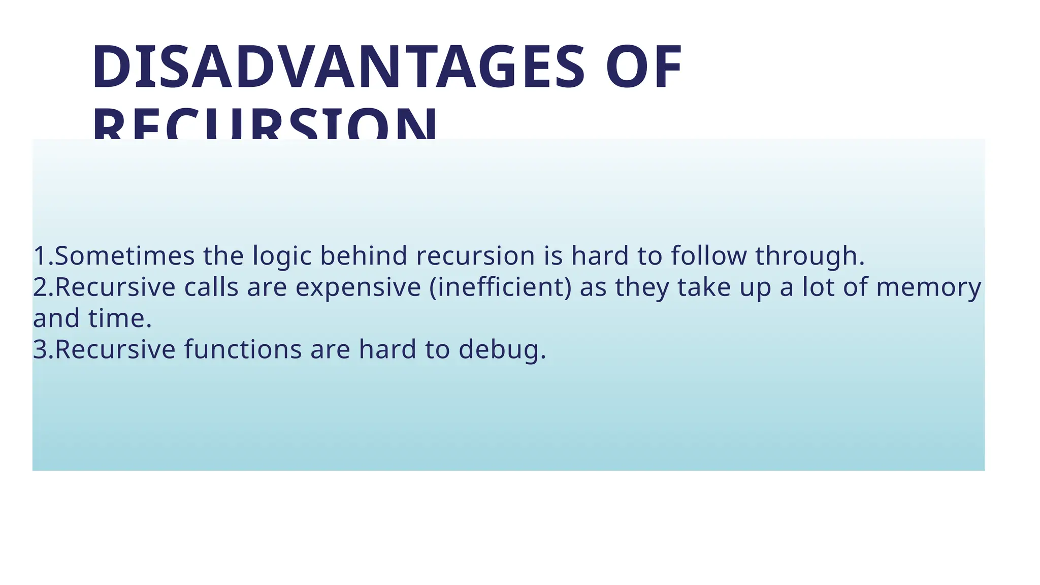 DISADVANTAGES OF
RECURSION
1.Sometimes the logic behind recursion is hard to follow through.
2.Recursive calls are expensive (inefficient) as they take up a lot of memory
and time.
3.Recursive functions are hard to debug.
 