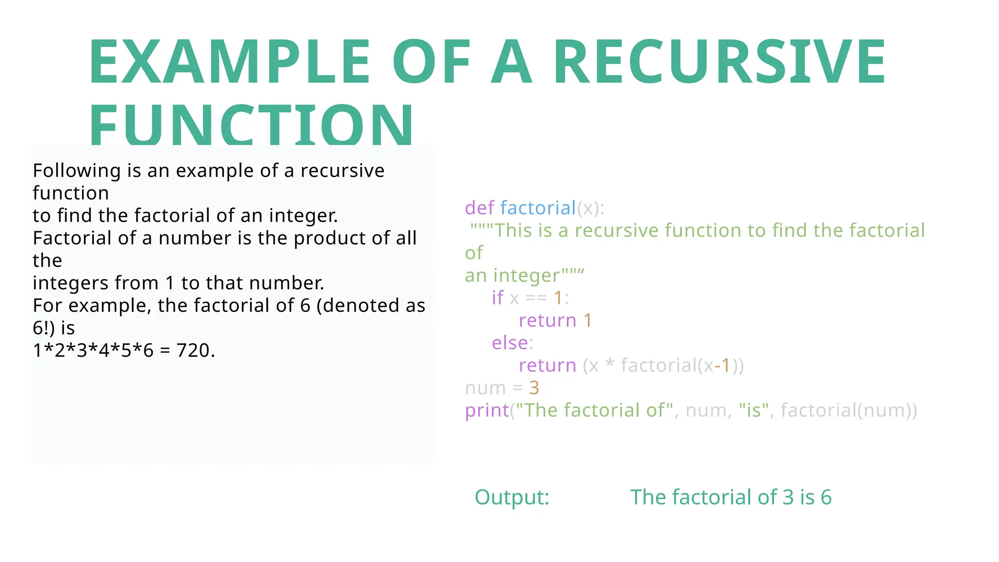 EXAMPLE OF A RECURSIVE
FUNCTION
Following is an example of a recursive
function
to find the factorial of an integer.
Factorial of a number is the product of all
the
integers from 1 to that number.
For example, the factorial of 6 (denoted as
6!) is
1*2*3*4*5*6 = 720.
def factorial(x):
"""This is a recursive function to find the factorial
of
an integer""“
if x == 1:
return 1
else:
return (x * factorial(x-1))
num = 3
print("The factorial of", num, "is", factorial(num))
Output: The factorial of 3 is 6
 