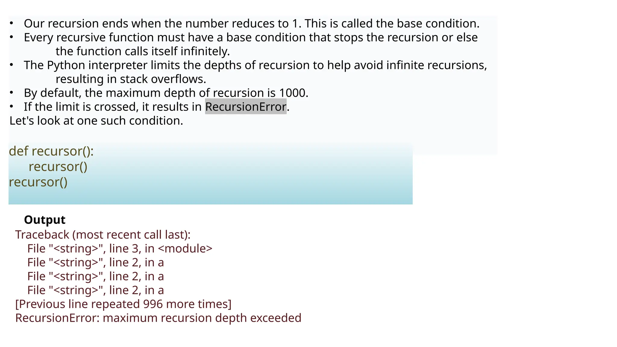 • Our recursion ends when the number reduces to 1. This is called the base condition.
• Every recursive function must have a base condition that stops the recursion or else
the function calls itself infinitely.
• The Python interpreter limits the depths of recursion to help avoid infinite recursions,
resulting in stack overflows.
• By default, the maximum depth of recursion is 1000.
• If the limit is crossed, it results in RecursionError.
Let's look at one such condition.
def recursor():
recursor()
recursor()
Output
Traceback (most recent call last):
File "<string>", line 3, in <module>
File "<string>", line 2, in a
File "<string>", line 2, in a
File "<string>", line 2, in a
[Previous line repeated 996 more times]
RecursionError: maximum recursion depth exceeded
 