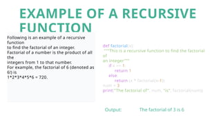 EXAMPLE OF A RECURSIVE
FUNCTION
Following is an example of a recursive
function
to find the factorial of an integer.
Factorial of a number is the product of all
the
integers from 1 to that number.
For example, the factorial of 6 (denoted as
6!) is
1*2*3*4*5*6 = 720.
def factorial(x):
"""This is a recursive function to find the factorial
of
an integer""“
if x == 1:
return 1
else:
return (x * factorial(x-1))
num = 3
print("The factorial of", num, "is", factorial(num))
Output: The factorial of 3 is 6
 