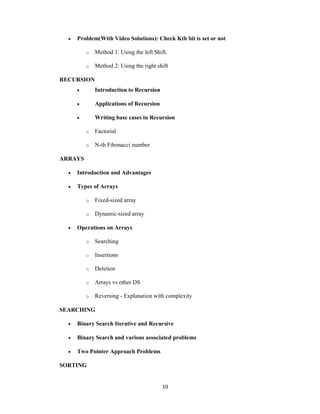 10
 Problem(With Video Solutions): Check Kth bit is set or not
o Method 1: Using the left Shift.
o Method 2: Using the right shift
RECURSION
 Introduction to Recursion
 Applications of Recursion
 Writing base cases in Recursion
o Factorial
o N-th Fibonacci number
ARRAYS
 Introduction and Advantages
 Types of Arrays
o Fixed-sized array
o Dynamic-sized array
 Operations on Arrays
o Searching
o Insertions
o Deletion
o Arrays vs other DS
o Reversing - Explanation with complexity
SEARCHING
 Binary Search Iterative and Recursive
 Binary Search and various associated problems
 Two Pointer Approach Problems
SORTING
 