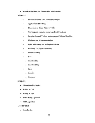 12
 Search in row-wise and column-wise Sorted Matrix
HASHING
 Introduction and Time complexity analysis
 Application of Hashing
 Discussion on Direct Address Table
 Working and examples on various Hash Functions
 Introduction and Various techniques on Collision Handling
 Chaining and its implementation
 Open Addressing and its Implementation
 Chaining V/S Open Addressing
 Double Hashing
 C++
o Unordered Set
o Unordered Map
 Java
o HashSet
o HashMap
STRINGS
 Discussion of String DS
 Strings in CPP
 Strings in Java
 Rabin Karp Algorithm
 KMP Algorithm
LINKED LIST
 Introduction
 