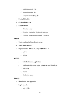 13
o Implementation in CPP
o Implementation in Java
o Comparison with Array DS
 Doubly Linked List
 Circular Linked List
 Loop Problems
o Detecting Loops
o Detecting loops using Floyd cycle detection
o Detecting and Removing Loops in Linked List
STACK
 Understanding the Stack data structure
 Applications of Stack
 Implementation of Stack in Array and Linked List
o In C++
o In Java
QUEUE
 Introduction and Application
 Implementation of the queue using array and LinkedList
o In C++ STL
o In Java
o Stack using queue
DEQUE
 Introduction and Application
 Implementation
o In C++ STL
 