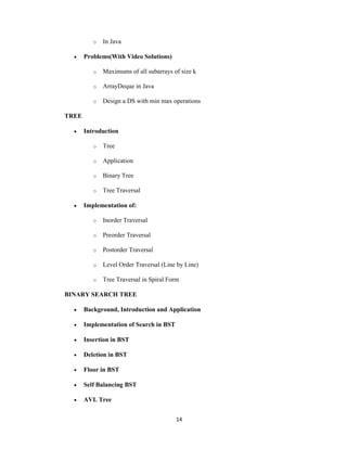 14
o In Java
 Problems(With Video Solutions)
o Maximums of all subarrays of size k
o ArrayDeque in Java
o Design a DS with min max operations
TREE
 Introduction
o Tree
o Application
o Binary Tree
o Tree Traversal
 Implementation of:
o Inorder Traversal
o Preorder Traversal
o Postorder Traversal
o Level Order Traversal (Line by Line)
o Tree Traversal in Spiral Form
BINARY SEARCH TREE
 Background, Introduction and Application
 Implementation of Search in BST
 Insertion in BST
 Deletion in BST
 Floor in BST
 Self Balancing BST
 AVL Tree
 