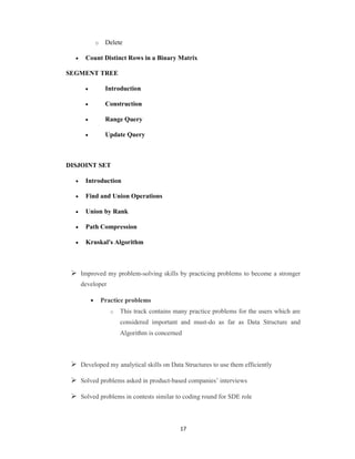 17
o Delete
 Count Distinct Rows in a Binary Matrix
SEGMENT TREE
 Introduction
 Construction
 Range Query
 Update Query
DISJOINT SET
 Introduction
 Find and Union Operations
 Union by Rank
 Path Compression
 Kruskal's Algorithm
 Improved my problem-solving skills by practicing problems to become a stronger
developer
 Practice problems
o This track contains many practice problems for the users which are
considered important and must-do as far as Data Structure and
Algorithm is concerned
 Developed my analytical skills on Data Structures to use them efficiently
 Solved problems asked in product-based companies’ interviews
 Solved problems in contests similar to coding round for SDE role
 