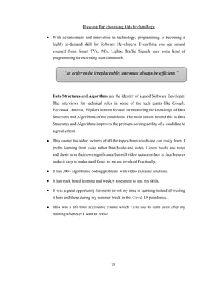 18
“In order to be irreplaceable, one must always be efficient.”
Reason for choosing this technology
 With advancement and innovation in technology, programming is becoming a
highly in-demand skill for Software Developers. Everything you see around
yourself from Smart TVs, ACs, Lights, Traffic Signals uses some kind of
programming for executing user commands.
Data Structures and Algorithms are the identity of a good Software Developer.
The interviews for technical roles in some of the tech giants like Google,
Facebook, Amazon, Flipkart is more focused on measuring the knowledge of Data
Structures and Algorithms of the candidates. The main reason behind this is Data
Structures and Algorithms improves the problem-solving ability of a candidate to
a great extent.
 This course has video lectures of all the topics from which one can easily learn. I
prefer learning from video rather than books and notes. I know books and notes
and thesis have their own significance but still video lecture or face to face lectures
make it easy to understand faster as we are involved Practically.
 It has 200+ algorithmic coding problems with video explaind solutions.
 It has track based learning and weekly assesment to test my skills.
 It was a great opportunity for me to invest my time in learning instead of wasting
it here and there during my summer break in this Covid-19 panademic.
 This was a life time accessable course which I can use to learn even after my
training whenever I want to revise.
 