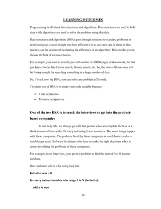 19
LEARNING OUTCOMES
Programming is all about data structures and algorithms. Data structures are used to hold
data while algorithms are used to solve the problem using that data.
Data structures and algorithms (DSA) goes through solutions to standard problems in
detail and gives you an insight into how efficient it is to use each one of them. It also
teaches you the science of evaluating the efficiency of an algorithm. This enables you to
choose the best of various choices.
For example, you want to search your roll number in 30000 pages of documents, for that
you have choices like Linear search, Binary search, etc. So, the more efficient way will
be Binary search for searching something in a huge number of data.
So, if you know the DSA, you can solve any problem efficiently.
The main use of DSA is to make your code scalable because
 Time is precious
 Memory is expensive
One of the use DSA is to crack the interviews to get into the product-
based companies
In our daily life, we always go with that person who can complete the task in a
short amount of time with efficiency and using fewer resources. The same things happen
with these companies. The problem faced by these companies is much harder and at a
much larger scale. Software developers also have to make the right decisions when it
comes to solving the problems of these companies.
For example, in an interview, your given a problem to find the sum of first N natural
numbers.
One candidate solves it by using loop like
Initialize sum = 0
for every natural number n in range 1 to N (inclusive):
add n to sum
 