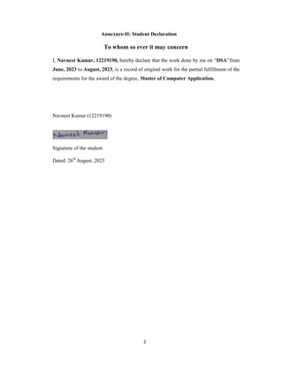2
Annexure-II: Student Declaration
To whom so ever it may concern
I, Navneet Kumar, 12219190, hereby declare that the work done by me on “DSA”from
June, 2023 to August, 2023, is a record of original work for the partial fulfillment of the
requirements for the award of the degree, Master of Computer Application.
Navneet Kumar (12219190)
Signature of the student
Dated: 26th
August, 2023
 