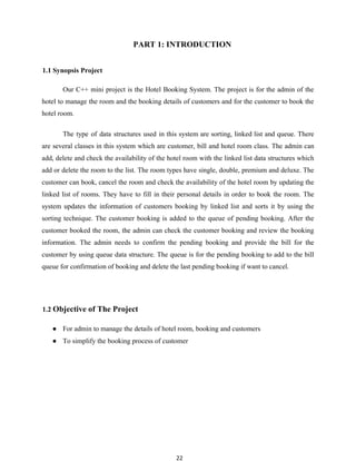 22
PART 1: INTRODUCTION
1.1 Synopsis Project
Our C++ mini project is the Hotel Booking System. The project is for the admin of the
hotel to manage the room and the booking details of customers and for the customer to book the
hotel room.
The type of data structures used in this system are sorting, linked list and queue. There
are several classes in this system which are customer, bill and hotel room class. The admin can
add, delete and check the availability of the hotel room with the linked list data structures which
add or delete the room to the list. The room types have single, double, premium and deluxe. The
customer can book, cancel the room and check the availability of the hotel room by updating the
linked list of rooms. They have to fill in their personal details in order to book the room. The
system updates the information of customers booking by linked list and sorts it by using the
sorting technique. The customer booking is added to the queue of pending booking. After the
customer booked the room, the admin can check the customer booking and review the booking
information. The admin needs to confirm the pending booking and provide the bill for the
customer by using queue data structure. The queue is for the pending booking to add to the bill
queue for confirmation of booking and delete the last pending booking if want to cancel.
1.2 Objective of The Project
● For admin to manage the details of hotel room, booking and customers
● To simplify the booking process of customer
 