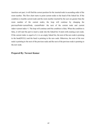 27
insertion sort part, it will find the correct position for the inserted node in ascending order of the
room number. The flow chart starts to point current nodes to the head of the linked list. If the
condition is true(the current node and the room number inserted by the user are greater than the
room number of the current node), the loop will continue by changing the
previousNode=currentNode, currentNode= the next of the current node and current
index=current index+1. The loop will continue until the condition is false. When the condition is
false, it will start the part to insert a node into the linked list. It starts with creating a new node.
If the current index is equal to 0, it is an empty linked list, the next of the new node is pointing
to the head(NULL) and the head is pointing to the new node. Otherwise, the next of the new
node is pointing to the next of the previous node and the next of the previous node is pointing to
the new node.
Prepared By: Navneet Kumar
 