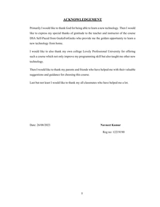 3
ACKNOWLEDGEMENT
Primarily I would like to thank God for being able to learn a new technology. Then I would
like to express my special thanks of gratitude to the teacher and instructor of the course
DSA Self-Paced from GeeksForGeeks who provide me the golden opportunity to learn a
new technology from home.
I would like to also thank my own college Lovely Professional University for offering
such a course which not only improve my programming skill but also taught me other new
technology.
Then I would like to thank my parents and friends who have helped me with their valuable
suggestions and guidance for choosing this course.
Last but not least I would like to thank my all classmates who have helped me a lot.
Date: 26/08/2023 Navneet Kumar
Reg no: 12219190
 