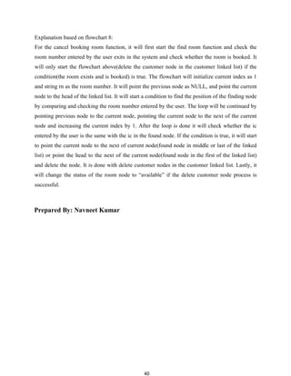 40
Explanation based on flowchart 8:
For the cancel booking room function, it will first start the find room function and check the
room number entered by the user exits in the system and check whether the room is booked. It
will only start the flowchart above(delete the customer node in the customer linked list) if the
condition(the room exists and is booked) is true. The flowchart will initialize current index as 1
and string rn as the room number. It will point the previous node as NULL, and point the current
node to the head of the linked list. It will start a condition to find the position of the finding node
by comparing and checking the room number entered by the user. The loop will be continued by
pointing previous node to the current node, pointing the current node to the next of the current
node and increasing the current index by 1. After the loop is done it will check whether the ic
entered by the user is the same with the ic in the found node. If the condition is true, it will start
to point the current node to the next of current node(found node in middle or last of the linked
list) or point the head to the next of the current node(found node in the first of the linked list)
and delete the node. It is done with delete customer nodes in the customer linked list. Lastly, it
will change the status of the room node to “available” if the delete customer node process is
successful.
Prepared By: Navneet Kumar
 