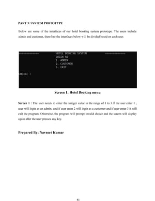 41
PART 3: SYSTEM PROTOTYPE
Below are some of the interfaces of our hotel booking system prototype. The users include
admin and customer, therefore the interfaces below will be divided based on each user.
Screen 1: Hotel Booking menu
Screen 1：The user needs to enter the integer value in the range of 1 to 3.If the user enter 1 ,
user will login as an admin, and if user enter 2 will login as a customer and if user enter 3 it will
exit the program. Otherwise, the program will prompt invalid choice and the screen will display
again after the user presses any key.
Prepared By; Navneet Kumar
 